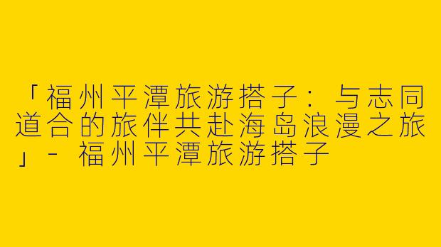 「福州平潭旅游搭子:与志同道合的旅伴共赴海岛浪漫之旅」