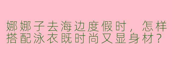 娜娜子去海边度假时，怎样搭配泳衣既时尚又显身材？