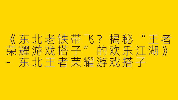 《东北老铁带飞？揭秘“王者荣耀游戏搭子”的欢乐江湖》-东北王者荣耀游戏搭子