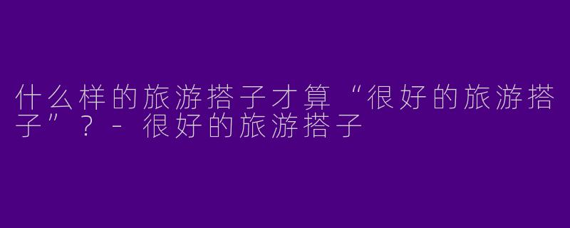 什么样的旅游搭子才算“很好的旅游搭子”？-很好的旅游搭子