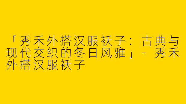 「秀禾外搭汉服袄子：古典与现代交织的冬日风雅」-秀禾外搭汉服袄子