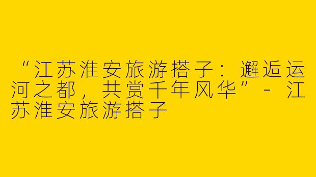 “江苏淮安旅游搭子：邂逅运河之都，共赏千年风华”-江苏淮安旅游搭子