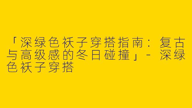 「深绿色袄子穿搭指南：复古与高级感的冬日碰撞」-深绿色袄子穿搭