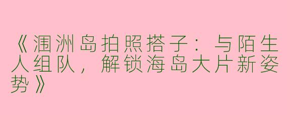 《涠洲岛拍照搭子：与陌生人组队，解锁海岛大片新姿势》