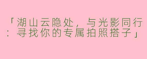 「湖山云隐处，与光影同行：寻找你的专属拍照搭子」