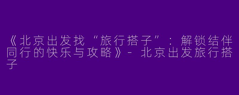 《北京出发找“旅行搭子”：解锁结伴同行的快乐与攻略》-北京出发旅行搭子