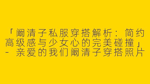 「阚清子私服穿搭解析：简约高级感与少女心的完美碰撞」-亲爱的我们阚清子穿搭照片
