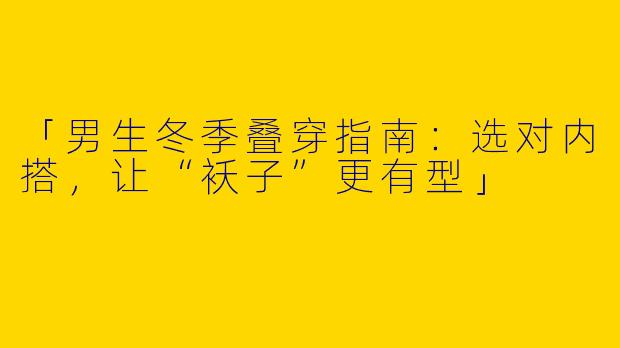 「男生冬季叠穿指南：选对内搭，让“袄子”更有型」