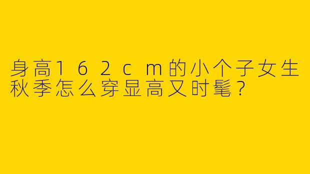 身高162cm的小个子女生秋季怎么穿显高又时髦？