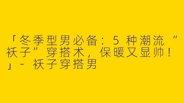 「冬季型男必备：5种潮流“袄子”穿搭术，保暖又显帅！」-袄子穿搭男