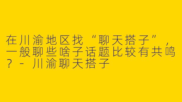 在川渝地区找“聊天搭子”，一般聊些啥子话题比较有共鸣？-川渝聊天搭子