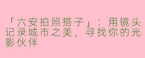 「六安拍照搭子」：用镜头记录城市之美，寻找你的光影伙伴
