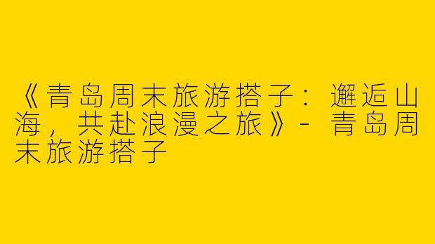 《青岛周末旅游搭子：邂逅山海，共赴浪漫之旅》-青岛周末旅游搭子