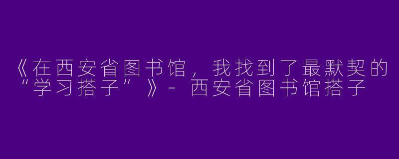 《在西安省图书馆，我找到了最默契的“学习搭子”》-西安省图书馆搭子
