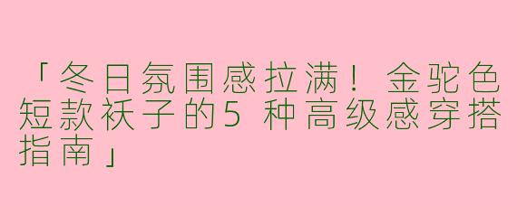 「冬日氛围感拉满！金驼色短款袄子的5种高级感穿搭指南」