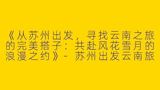 《从苏州出发，寻找云南之旅的完美搭子：共赴风花雪月的浪漫之约》-苏州出发云南旅游搭子