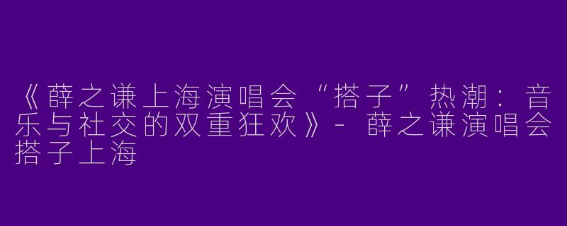 《薛之谦上海演唱会“搭子”热潮：音乐与社交的双重狂欢》-薛之谦演唱会搭子上海