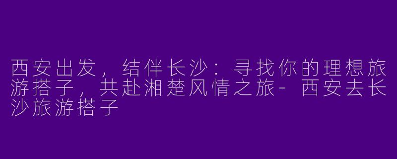 西安出发，结伴长沙：寻找你的理想旅游搭子，共赴湘楚风情之旅-西安去长沙旅游搭子