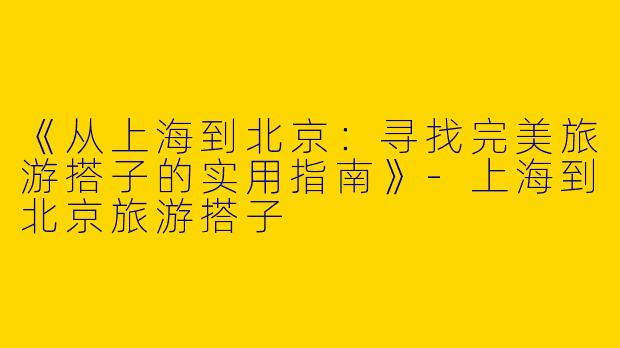 《从上海到北京：寻找完美旅游搭子的实用指南》-上海到北京旅游搭子