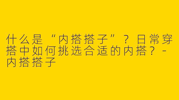 什么是“内搭搭子”？日常穿搭中如何挑选合适的内搭？-内搭搭子