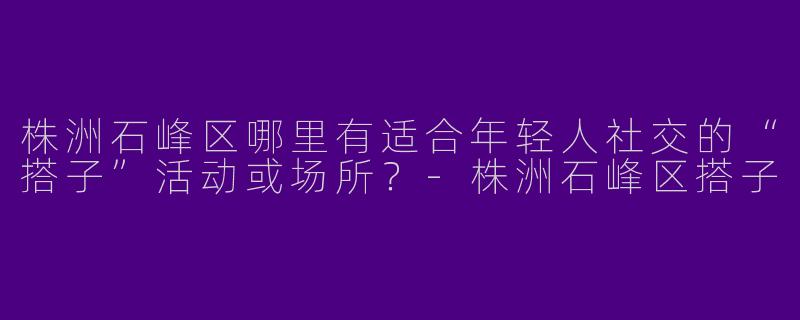 株洲石峰区哪里有适合年轻人社交的“搭子”活动或场所？-株洲石峰区搭子