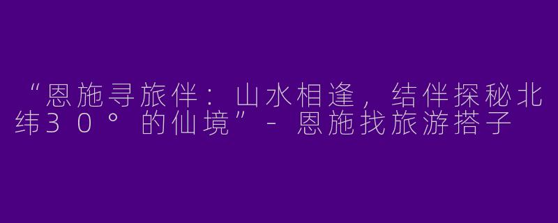 “恩施寻旅伴：山水相逢，结伴探秘北纬30°的仙境”-恩施找旅游搭子