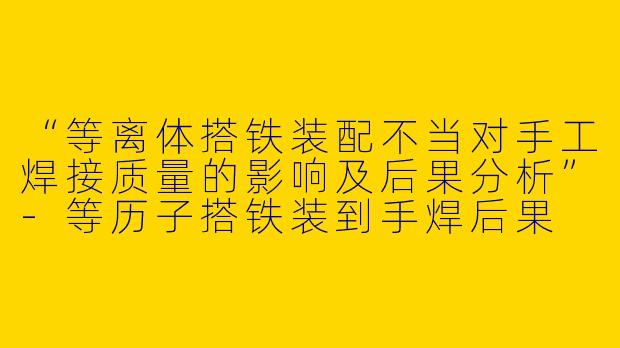 “等离体搭铁装配不当对手工焊接质量的影响及后果分析”-等历子搭铁装到手焊后果