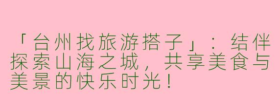 「台州找旅游搭子」：结伴探索山海之城，共享美食与美景的快乐时光！