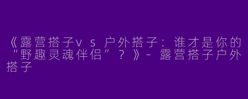 《露营搭子vs户外搭子：谁才是你的“野趣灵魂伴侣”？》-露营搭子户外搭子