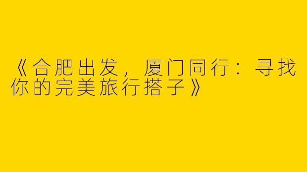 《合肥出发，厦门同行：寻找你的完美旅行搭子》