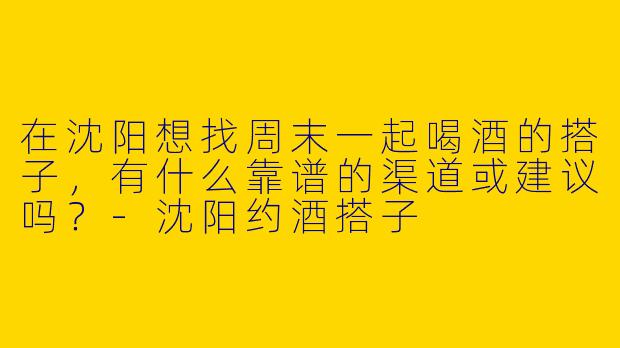 在沈阳想找周末一起喝酒的搭子，有什么靠谱的渠道或建议吗？-沈阳约酒搭子