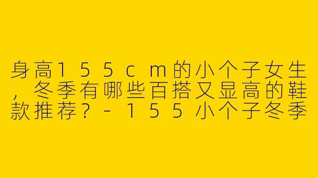 身高155cm的小个子女生，冬季有哪些百搭又显高的鞋款推荐？-155小个子冬季百搭鞋