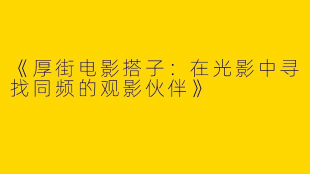 《厚街电影搭子：在光影中寻找同频的观影伙伴》
