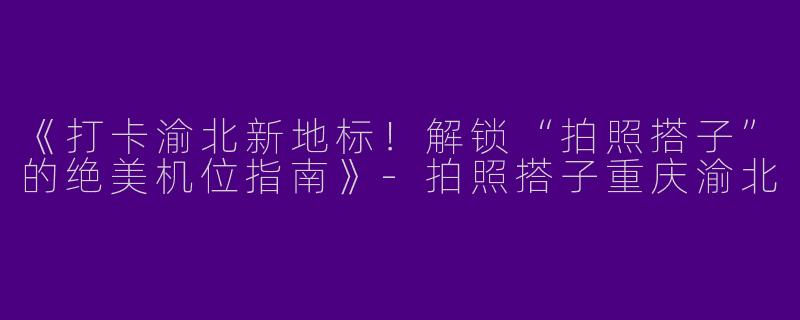 《打卡渝北新地标！解锁“拍照搭子”的绝美机位指南》-拍照搭子重庆渝北