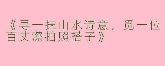 《寻一抹山水诗意，觅一位百丈漈拍照搭子》