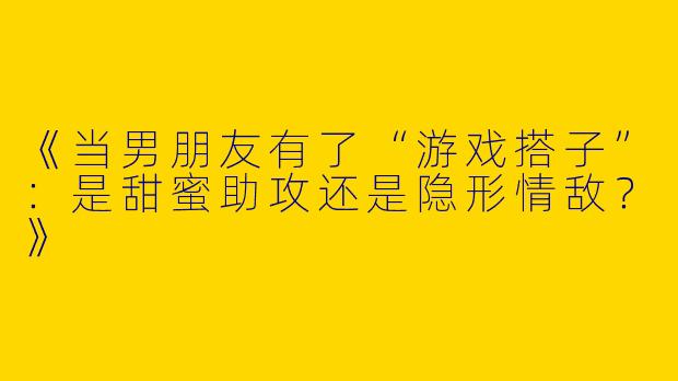 《当男朋友有了“游戏搭子”：是甜蜜助攻还是隐形情敌？》