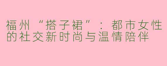 福州“搭子裙”：都市女性的社交新时尚与温情陪伴