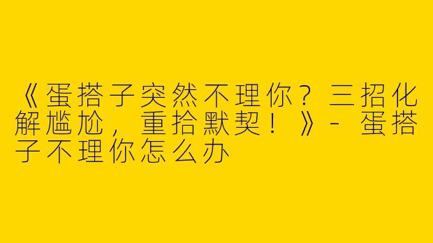 《蛋搭子突然不理你？三招化解尴尬，重拾默契！》-蛋搭子不理你怎么办
