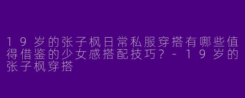 19岁的张子枫日常私服穿搭有哪些值得借鉴的少女感搭配技巧？