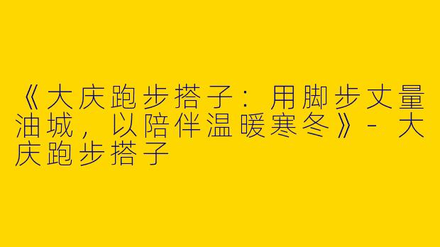 《大庆跑步搭子：用脚步丈量油城，以陪伴温暖寒冬》-大庆跑步搭子