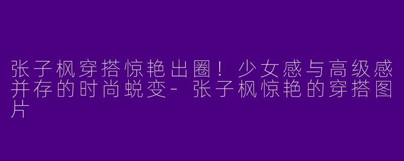 张子枫穿搭惊艳出圈！少女感与高级感并存的时尚蜕变-张子枫惊艳的穿搭图片