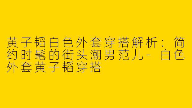黄子韬白色外套穿搭解析：简约时髦的街头潮男范儿-白色外套黄子韬穿搭