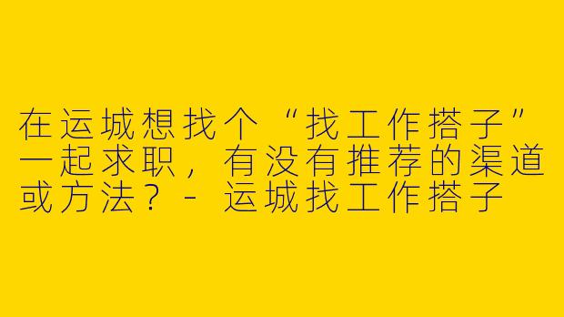在运城想找个“找工作搭子”一起求职，有没有推荐的渠道或方法？-运城找工作搭子