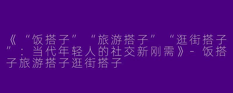 《“饭搭子”“旅游搭子”“逛街搭子”：当代年轻人的社交新刚需》-饭搭子旅游搭子逛街搭子