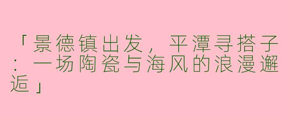 「景德镇出发，平潭寻搭子：一场陶瓷与海风的浪漫邂逅」