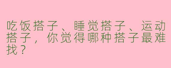 吃饭搭子、睡觉搭子、运动搭子，你觉得哪种搭子最难找？
