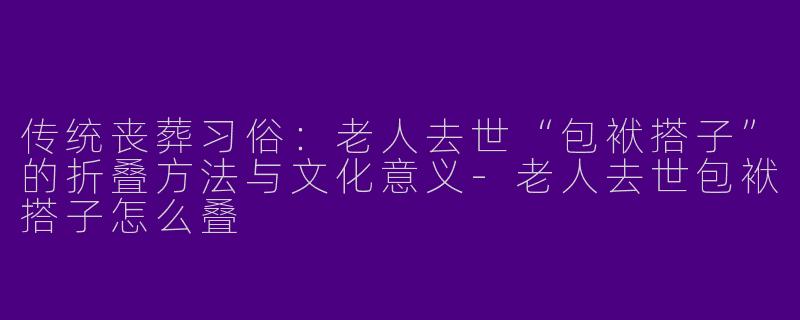 传统丧葬习俗：老人去世“包袱搭子”的折叠方法与文化意义-老人去世包袱搭子怎么叠