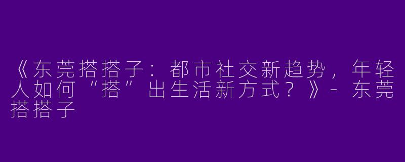 《东莞搭搭子：都市社交新趋势，年轻人如何“搭”出生活新方式？》-东莞搭搭子