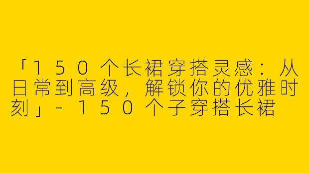 「150个长裙穿搭灵感：从日常到高级，解锁你的优雅时刻」-150个子穿搭长裙