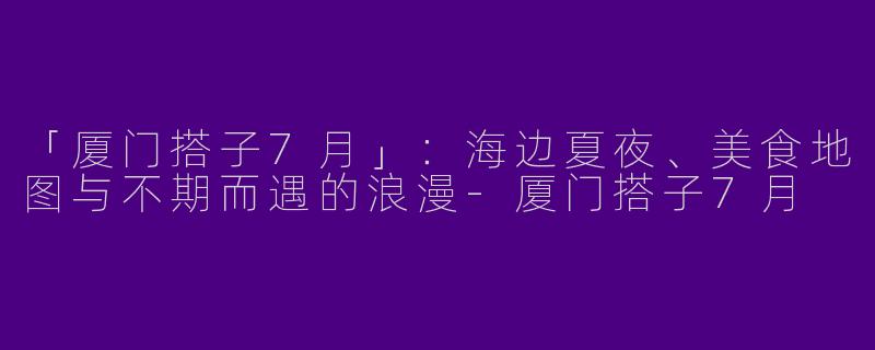 「厦门搭子7月」：海边夏夜、美食地图与不期而遇的浪漫-厦门搭子7月